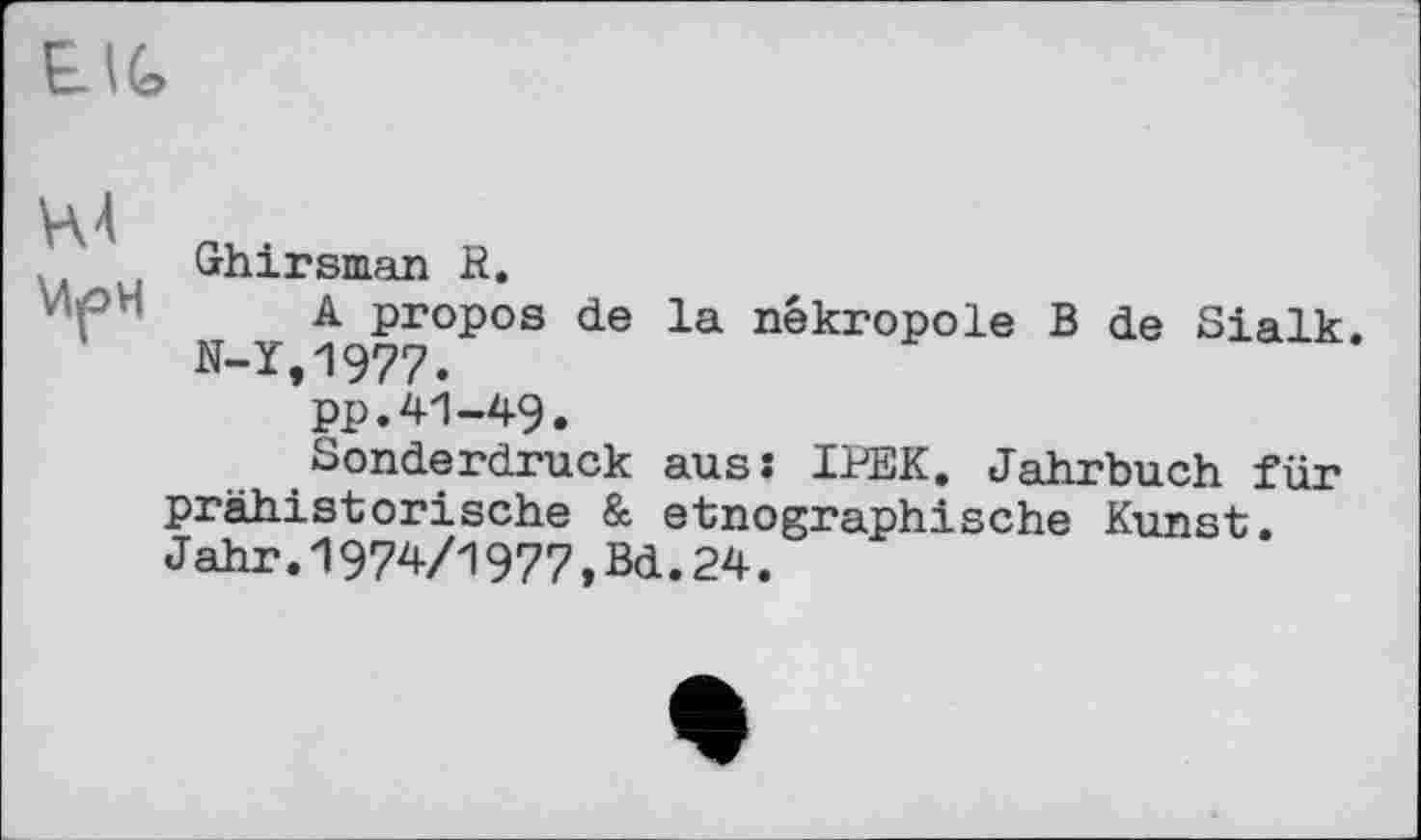 ﻿Ghirsman R.
A propos de la nékropole B de Sialk. N-1,1977.
pp.41-49.
Sonderdruck ausî IPEK. Jahrbuch für prähistorische & etnographische Kunst. Jahr.1974/1977,Bd.24.